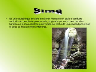 Es una cavidad que se abre al exterior mediante un pozo o conducto vertical o en pendiente pronunciada, originada por un proceso erosivo kárstico en la roca calcárea o derrumbe del techo de una cavidad por el que el agua se filtra a niveles inferiores. Sima 
