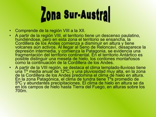 Comprende de la región VIII a la XII. A partir de la región VIII, el territorio tiene un descenso paulatino, hundiéndose, pero en esta zona el territorio se ensancha, la Cordillera de los Andes comienza a disminuir en altura y tiene volcanes aún activos. Al llegar al Seno de Reloncaví, desaparece la depresión intermedia, y comienza la Patagonia, se evidencia una fragmentación del territorio continental. En el territorio Antártico es posible distinguir una meseta de hielo, los cordones montañosos como la continuación de la Cordillera de los Andes. A partir de la VIII región, se destaca el clima templado-lluvioso tiene una Tº media anual de 12ºC, y una pluviosidad muy alta, en la zona de la Cordillera de los Andes predomina el clima de hielo en altura. En la zona Patagónica, el clima de tundra tiene Tºs promedio de 5ºC y abundantes precipitaciones. El clima de hielo en altura se da en los campos de hielo hasta Tierra del Fuego, en alturas sobre los 700m. Zona Sur-Austral 