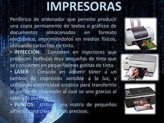 IMPRESORAS
Periférico de ordenador que permite producir
una copia permanente de textos o gráficos de
documentos        almacenados      en    formato
electrónico, imprimiéndolos en medios físicos,
utilizando cartuchos de tinta.
• INYECCIÓN: Consisten en inyectores que
producen burbujas muy pequeñas de tinta que
se convierten en pequeñísimas gotitas de tinta.
• LÁSER: Consiste en adherir tóner a un
tambor de impresión sensible a la luz, y
utilizando electricidad estática para transferirlo
al medio de impresión al cual se une gracias al
calor y la presión.
• PUNTOS: Utilizan una matriz de pequeños
alfileres para crear puntos precisos.
 