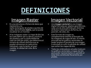 DEFINICIONES
      Imagen Raster                                   Imagen Vectorial
   Es una estructura o fichero de datos que         Una imagen vectorial es una imagen
    representa una                                    digital formada por objetos geométricos,
    rejilla rectangular de píxeles o puntos de        cada uno de ellos definido por distintos
    color, denominada matriz, que se puede            atributos matemáticos de forma, de
    visualizar en un monitor.                         posición, de color, etc.
   A las imágenes raster ( o mapa de bits )se       Este formato de imagen es
    las suele definir por su altura y anchura         completamente distinto al formato de
    (en píxeles) y por su profundidad de              las imágenes de mapa de bits. El interés
    color (en bits por píxel), que determina el       principal de los gráficos vectoriales es
    número de colores distintos que se                poder ampliar el tamaño de una imagen
    pueden almacenar en cada punto                    a voluntad sin sufrir la pérdida de calidad
    individual, y por lo tanto, en gran               que sufren los mapas de bits.
    medida, la calidad del color de la               Todos los ordenadores actuales traducen
    imagen.                                           los gráficos vectoriales a mapas de bits
                                                      para poder representarlos en pantalla al
                                                      estar ésta constituida físicamente por
                                                      píxeles.
 