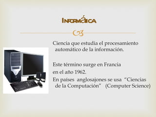 Infor áica
        mt
        
Ciencia que estudia el procesamiento
 automático de la información.

Este término surge en Francia
en el año 1962.
En países anglosajones se usa “Ciencias
 de la Computación” (Computer Science)
 
