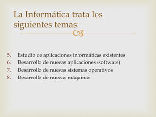 La Informática trata los
     siguientes temas:
                             
5.    Estudio de aplicaciones informáticas existentes
6.    Desarrollo de nuevas aplicaciones (software)
7.    Desarrollo de nuevas sistemas operativos
8.    Desarrollo de nuevas máquinas
 