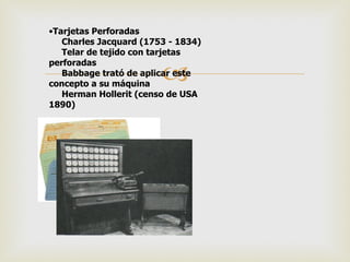 •Tarjetas Perforadas
   Charles Jacquard (1753 - 1834)
   Telar de tejido con tarjetas
perforadas
                        
   Babbage trató de aplicar este
concepto a su máquina
   Herman Hollerit (censo de USA
1890)
 