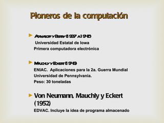 Pioneros de la computación

► Aa soffyBery(193 a194
   t na      r    7    2)
  Universidad Estatal de Iowa
  Primera computadora electrónica


► M uchl yE t(194
   a y cker 6)
  ENIAC. Aplicaciones para la 2a. Guerra Mundial
  Universidad de Pennsylvania.
  Peso: 30 toneladas


► Von Neumann,        Mauchly y Eckert
  (1952)
  EDVAC. Incluye la idea de programa almacenado
 