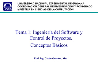 Tema 1: Ingeniería del Software y
Control de Proyectos.
Conceptos Básicos
Prof. Ing. Carlos Guevara, Msc
UNIVERSIDAD NACIONAL EXPERIMENTAL DE GUAYANA
COORDINACIÓN GENERAL DE INVESTIGACIÓN Y POSTGRADO
MAESTRIA EN CIENCIAS DE LA COMPUTACIÓN
 