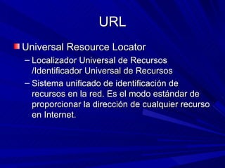 URL
Universal Resource Locator
– Localizador Universal de Recursos
  /Identificador Universal de Recursos
– Sistema unificado de identificación de
  recursos en la red. Es el modo estándar de
  proporcionar la dirección de cualquier recurso
  en Internet.
 