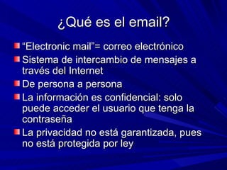 ¿Qué es el email?
“Electronic mail”= correo electrónico
Sistema de intercambio de mensajes a
través del Internet
De persona a persona
La información es confidencial: solo
puede acceder el usuario que tenga la
contraseña
La privacidad no está garantizada, pues
no está protegida por ley
 