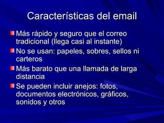 Características del email
Más rápido y seguro que el correo
tradicional (llega casi al instante)
No se usan: papeles, sobres, sellos ni
carteros
Más barato que una llamada de larga
distancia
Se pueden incluir anejos: fotos,
documentos electrónicos, gráficos,
sonidos y otros
 