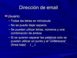 Dirección de email
Usuario:
– Todas las letras en minúscula
– No se puede dejar espacio
– Se pueden utilizar letras, números y una
  combinación de ambos
– Si se quieren separar las palabras solo se
  pueden utilizar un punto y el “underscore”
  (línea baja) ( _ )
 