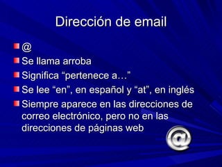 Dirección de email
@
Se llama arroba
Significa “pertenece a…”
Se lee “en”, en español y “at”, en inglés
Siempre aparece en las direcciones de
correo electrónico, pero no en las
direcciones de páginas web
 