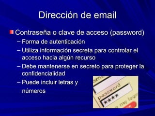 Dirección de email
Contraseña o clave de acceso (password)
– Forma de autenticación
– Utiliza información secreta para controlar el
  acceso hacia algún recurso
– Debe mantenerse en secreto para proteger la
  confidencialidad
– Puede incluir letras y
  números
 