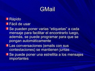 GMail
Rápido
Fácil de usar
Se pueden poner varias “etiquetas” a cada
mensaje para facilitar el encontrarlo luego,
además, se puede programar para que se
pongan automáticamente
Las conversaciones (emails con sus
contestaciones) se mantienen juntas
Se puede poner una estrellita a los mensajes
importantes
 