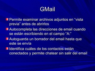GMail
Permite examinar archivos adjuntos en “vista
previa” antes de abrirlos
Autocompleta las direcciones de email cuando
se están escribiendo en el campo “A:”
Autoguarda un borrador del email hasta que
este se envía
Identifica cuáles de los contactos están
conectados y permite chatear sin salir del email
 