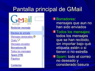 Pantalla principal de GMail
                Borradores:
                mensajes que aun no
                han sido enviados
                Todos los mensajes:
                todos los mensajes
                que se han recibido,
                sin importar bajo qué
                etiqueta estén o si
                tienen o no estrella
                Spam: todo el correo
                no deseado y
                considerado basura
 