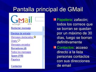 Pantalla principal de GMail
                Papelera: zafacón;
                todos los correos que
                se borran se quedan
                por un máximo de 30
                días, luego se borran
                definitivamente
                Contactos: acceso
                directo a la lista
                personas contactos
                con sus direcciones
                de email
 