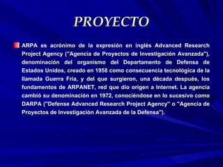 PROYECTO
ARPA es acrónimo de la expresión en inglés Advanced Research
Project Agency ("Agencia de Proyectos de Investigación Avanzada"),
denominación del organismo del Departamento de Defensa de
Estados Unidos, creado en 1958 como consecuencia tecnológica de la
llamada Guerra Fría, y del que surgieron, una década después, los
fundamentos de ARPANET, red que dio origen a Internet. La agencia
cambió su denominación en 1972, conociéndose en lo sucesivo como
DARPA (''Defense Advanced Research Project Agency'' o "Agencia de
Proyectos de Investigación Avanzada de la Defensa").
 