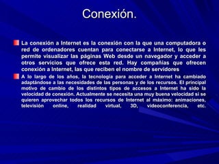 Conexión.

La conexión a Internet es la conexión con la que una computadora o
red de ordenadores cuentan para conectarse a Internet, lo que les
permite visualizar las páginas Web desde un navegador y acceder a
otros servicios que ofrece esta red. Hay compañías que ofrecen
conexión a Internet, las que reciben el nombre de servidores
A lo largo de los años, la tecnología para acceder a Internet ha cambiado
adaptándose a las necesidades de las personas y de los recursos. El principal
motivo de cambio de los distintos tipos de accesos a Internet ha sido la
velocidad de conexión. Actualmente se necesita una muy buena velocidad si se
quieren aprovechar todos los recursos de Internet al máximo: animaciones,
televisión   online,   realidad   virtual,   3D,    videoconferencia,    etc.
 