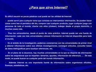 ¿Para que sirve Internet?

Es difícil resumir en pocas palabras cual puede ser las utilidad de Internet:

 puede servir para cualquier tarea que consista en intercambiar información. Se pueden hacer
cosas como leer el periódico del día, comprar casi cualquier producto, jugar cualquier juego con
personas de todo el mundo, charlar con ellos (chatear), trabajar desde el propio domicilio, y
muchas cosas más.

 Para los universitarios, desde el punto de vista práctico, Internet puede ser una fuente de
información: cada vez más universidades colocan información en Internet disponible para todo
el mundo.

 En el ámbito de la investigación, podemos conectarnos con las universidades de primer nivel
y obtener información sobre sus últimas investigaciones, conseguir artículos, consultar bases
de datos bibliográficas para localizar referencias, etc.

 En el plano de la docencia, hay muchas universidades en la que se dispone de información
sobre las asignaturas que se imparten: temarios, apuntes, información de referencia, ... . De este
modo, se puede buscar en cualquier parte del mundo información.

   Además Internet es una importante fuente de información sobre organismos oficiales,
finanzas, estadísticas, etc.
 