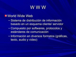 WWW
World Wide Web
– Sistema de distribución de información
  basado en un esquema cliente/ servidor
– Compuesto por softwares, protocolos y
  estándares de comunicación
– Información en diversos formatos (gráficas,
  texto, audio y video)
 