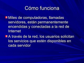 Cómo funciona
Miles de computadoras, llamadas
servidores, están permanentemente
encendidas y conectadas a la red de
Internet
A través de la red, los usuarios solicitan
los servicios que estén disponibles en
cada servidor
 