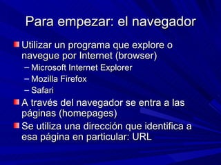 Para empezar: el navegador
Utilizar un programa que explore o
navegue por Internet (browser)
– Microsoft Internet Explorer
– Mozilla Firefox
– Safari
A través del navegador se entra a las
páginas (homepages)
Se utiliza una dirección que identifica a
esa página en particular: URL
 