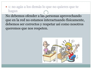  1: no agás a los demás lo que no quieres que te
hagan
No debemos ofender a las personas aprovechando
que en la red no estamos interactuando físicamente,
debemos ser correctos y respetar así como nosotros
queremos que nos respeten.
 