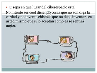  3: sepa en que lugar del ciberespacio esta
No intente ser cool diciendo cosas que no son diga la
verdad y no invente chismes que no debe inventar sea
usted mismo que si lo aceptan como es se sentirá
mejor.
 