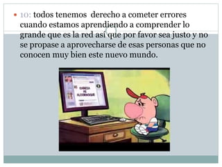  10: todos tenemos derecho a cometer errores
cuando estamos aprendiendo a comprender lo
grande que es la red así que por favor sea justo y no
se propase a aprovecharse de esas personas que no
conocen muy bien este nuevo mundo.
 