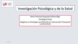 Investigación Psicológica y de la Salud
Omar Francisco Saquicela Ochoa Mgs.
Psicólogo Clínico
Magister en Psicología con Mención en Intervención Psicosocial
y Comunitaria
11/11/2022 1
 