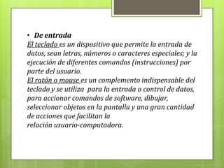 • De entrada
El teclado es un dispositivo que permite la entrada de
datos, sean letras, números o caracteres especiales; y la
ejecución de diferentes comandos (instrucciones) por
parte del usuario.
El ratón o mouse es un complemento indispensable del
teclado y se utiliza para la entrada o control de datos,
para accionar comandos de software, dibujar,
seleccionar objetos en la pantalla y una gran cantidad
de acciones que facilitan la
relación usuario-computadora.
 