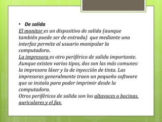• De salida
El monitor es un dispositivo de salida (aunque
también puede ser de entrada) que mediante una
interfaz permite al usuario manipular la
computadora.
La impresora es otro periférico de salida importante.
Aunque existen varios tipos, dos son las más comunes:
la impresora láser y la de inyección de tinta. Las
impresoras generalmente traen un pequeño software
que se instala para poder imprimir desde la
computadora.
Otros periféricos de salida son los altavoces o bocinas,
auriculares y el fax.
 
