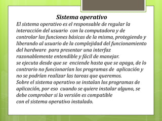 Sistema operativo
El sistema operativo es el responsable de regular la
interacción del usuario con la computadora y de
controlar las funciones básicas de la misma, protegiendo y
liberando al usuario de la complejidad del funcionamiento
del hardware para presentar una interfaz
razonablemente entendible y fácil de manejar.
se ejecuta desde que se enciende hasta que se apaga, de lo
contrario no funcionarían los programas de aplicación y
no se podrían realizar las tareas que queremos.
Sobre el sistema operativo se instalan los programas de
aplicación, por eso cuando se quiere instalar alguno, se
debe comprobar si la versión es compatible
con el sistema operativo instalado.
 
