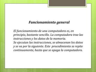 Funcionamiento general
El funcionamiento de una computadora es, en
principio, bastante sencillo. La computadora trae las
instrucciones y los datos de la memoria.
Se ejecutan las instrucciones, se almacenan los datos
y se va por la siguiente. Este procedimiento se repite
continuamente, hasta que se apaga la computadora.
 