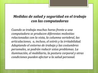 Medidas de salud y seguridad en el trabajo
con las computadoras
Cuando se trabaja muchas horas frente a una
computadora se producen diferentes molestias
relacionadas con la vista, la columna vertebral, las
articulaciones, o, incluso, el estrés y la irritabilidad.
Adaptando el entorno de trabajo y las costumbres
personales, se podrán reducir estos problemas. La
iluminación, el mobiliario, la postura corporal y otras
condiciones pueden afectar a la salud personal.
 