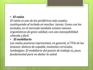 • El ratón
El ratón es uno de los periféricos más usados,
sustituyendo al teclado en muchas tareas. Como con los
teclados, en el mercado también existen ratones
ergonómicos de gran calidad, con una manejabilidad
cómoda y fácil.
• El mobiliario
Las malas posturas representan, en general, el 75% de las
lesiones: dolores de espalda, molestias cervicales,
lumbalgias. El mobiliario del puesto de trabajo es, pues,
fundamental para no dañar la salud.
 