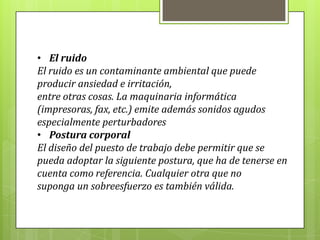 • El ruido
El ruido es un contaminante ambiental que puede
producir ansiedad e irritación,
entre otras cosas. La maquinaria informática
(impresoras, fax, etc.) emite además sonidos agudos
especialmente perturbadores
• Postura corporal
El diseño del puesto de trabajo debe permitir que se
pueda adoptar la siguiente postura, que ha de tenerse en
cuenta como referencia. Cualquier otra que no
suponga un sobreesfuerzo es también válida.
 