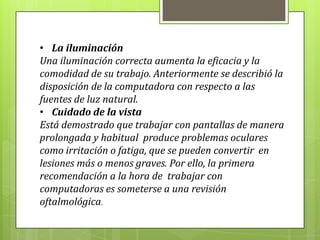 • La iluminación
Una iluminación correcta aumenta la eficacia y la
comodidad de su trabajo. Anteriormente se describió la
disposición de la computadora con respecto a las
fuentes de luz natural.
• Cuidado de la vista
Está demostrado que trabajar con pantallas de manera
prolongada y habitual produce problemas oculares
como irritación o fatiga, que se pueden convertir en
lesiones más o menos graves. Por ello, la primera
recomendación a la hora de trabajar con
computadoras es someterse a una revisión
oftalmológica.
 