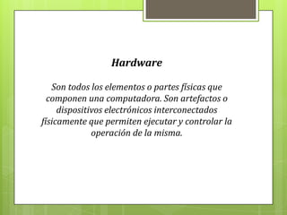 Hardware
Son todos los elementos o partes físicas que
componen una computadora. Son artefactos o
dispositivos electrónicos interconectados
físicamente que permiten ejecutar y controlar la
operación de la misma.
 