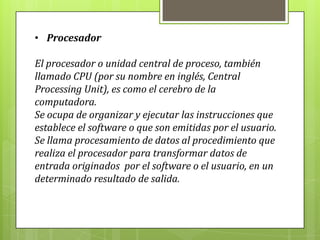 • Procesador
El procesador o unidad central de proceso, también
llamado CPU (por su nombre en inglés, Central
Processing Unit), es como el cerebro de la
computadora.
Se ocupa de organizar y ejecutar las instrucciones que
establece el software o que son emitidas por el usuario.
Se llama procesamiento de datos al procedimiento que
realiza el procesador para transformar datos de
entrada originados por el software o el usuario, en un
determinado resultado de salida.
 