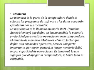 • Memoria
La memoria es la parte de la computadora donde se
colocan los programas de software y los datos que serán
ejecutados por el procesador.
La mas común es la llamada memoria RAM (Random
Access Memory) que define en buena medida la potencia
y velocidad para realizar operaciones en la computadora.
El tamaño de memoria RAM no es el único factor que
define esta capacidad operativa, pero es una parte
importante por eso en general, a mayor memoria RAM,
mayor capacidad de operaciones. Es temporal, lo que
significa que al apagar la computadora, se borra todo su
contenido.
 