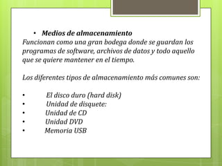 • Medios de almacenamiento
Funcionan como una gran bodega donde se guardan los
programas de software, archivos de datos y todo aquello
que se quiere mantener en el tiempo.
Los diferentes tipos de almacenamiento más comunes son:
• El disco duro (hard disk)
• Unidad de disquete:
• Unidad de CD
• Unidad DVD
• Memoria USB
 