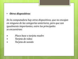 • Otros dispositivos
En la computadora hay otros dispositivos, que no encajan
en ninguna de las categorías anteriores, pero que son
igualmente importantes, entre los principales
se encuentran:
• Placa base o tarjeta madre
• Tarjeta de video
• Tarjeta de sonido
 