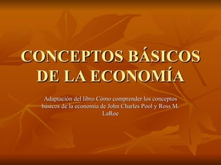 CONCEPTOS BÁSICOS DE LA ECONOMÍA Adaptación del libro Cómo comprender los conceptos básicos de la economía de John Charles Pool y Ross M. LaRoe 