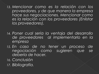 13.   Mencionar como es la relación con los
      proveedores, y de que manera la empresa
      hace sus negociaciones. Mencionar como
      es la relación con los proveedores (Enlistar
      los proveedores).

14.   Poner cual seria la ventaja del desarrollo
      de proveedores al implementarlo en la
      empresa
15.   En caso de no tener un proceso de
      negociación como sugieren que se
      debería de hacer.
16.   Conclusión
17.   Bibliografía.
 