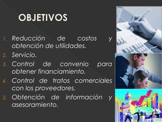 1.   Reducción     de     costos y
     obtención de utilidades.
2.   Servicio.
3.   Control de convenio para
     obtener financiamiento.
4.   Control de tratos comerciales
     con los proveedores.
5.   Obtención de información y
     asesoramiento.
 
