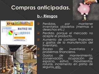 b.- Riesgos
   Perdidas,      por      mantener
    inventarios obsoletos (mermas o
    desechos etc.)
   Perdida, porque el mercado no
    acepte el producto.
   Aumento de comisión financiera
    y gastos de la manutención del
    inventario.
   Exceso      de    inventarios   y
    problemas financieros.
   Gastos      de     mantenimiento,
    conservación,    ocupación    de
    espacio, estiva, movimientos,
    roturas, incremento en prima de
    seguros, etc.
 