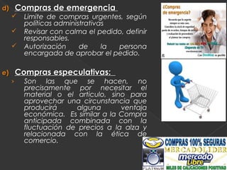 d)       Compras de emergencia
          Limite de compras urgentes, según
           políticas administrativas
          Revisar con calma el pedido, definir
           responsables.
          Autorización     de     la persona
           encargada de aprobar el pedido.

e)       Compras especulativas:
     ›     Son las que se hacen, no
           precisamente por necesitar el
           material o el articulo, sino para
           aprovechar una circunstancia que
           producirá     alguna       ventaja
           económica. Es similar a la Compra
           anticipada combinada con la
           fluctuación de precios a la alza y
           relacionada con la ética de
           comercio.
 