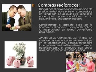 f)   Compras recíprocas:
     Usadas por el proveedor como medida de
     presión realizándose entre un comprador y
     un vendedor, en la cual este tiene mas
     poder pues pone condiciones a su
     conveniencia, utilizada en escases.

     Considerando el aspecto ético de la
     honradez y el analítico, para poder aplicar
     la reciprocidad en forma conveniente
     para ambos.

     Afecta al departamento de ventas, no
     crea demandas o consumos solo influye
     en la competencia, consecuentemente
     las empresas que la utilizan tienen mayores
     beneficios para el producto con costos
     altos por ser producto escaso y único.
 