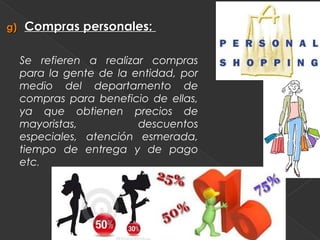 g)   Compras personales:

     Se refieren a realizar compras
     para la gente de la entidad, por
     medio del departamento de
     compras para beneficio de ellas,
     ya que obtienen precios de
     mayoristas,          descuentos
     especiales, atención esmerada,
     tiempo de entrega y de pago
     etc.
 