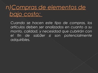 n)Compras de elementos de
 bajo costo:
 Cuando se hacen este tipo de compras, los
 artículos deben ser analizados en cuanto a su
 monto, calidad, y necesidad que cubrirán con
 el fin de sab3er si son potencialmente
 adquiribles.
 